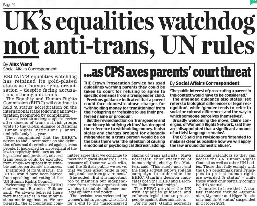 UK’s equalities watchdog not anti-trans, UN rules Daily Mail11 May 2024By Alex Ward Social Affairs Correspondent BRITAIN’S equalities watchdog has retained its gold- plated status as a human rights organisation – despite facing accusations of being anti-trans.  The Equality and Human Rights Commission (EHRC) will continue to hold ‘A status’ accreditation on the international stage following an investigation prompted by complaints.  It was forced to undergo a special review after dozens of trans activist groups wrote to the Global Alliance of National Human Rights Institutions [Ganhri] umbrella body last year.  They complained that the EHRC’s advice to the Government on the definition of sex had discriminated against trans people. It had called for an overhaul of the law to explicitly define sex as ‘biological sex’ and previously advised trans people could be excluded from single-sex spaces in ‘justifiable and proportionate’ instances.  If stripped of its ‘A status’, the EHRC would have been barred from speaking and voting at the UN Human Rights Council.  Welcoming the decision, EHRC chairwoman Baroness Falkner said: ‘ We always believed there were inaccuracies in the submissions made against us. We are pleased... the accreditation committee agree that we continue to meet the highest standards. I can reassure all those we work with, and the British public we serve, that we take great pride in our independence from government.’  She added: ‘But it is important too to maintain our independence from activist organisations wishing to unduly influence our legal opinions and policy.’  The decision was welcomed by women’s rights groups, who called for a end to the ‘misconceived claims of trans activists’. Maya Forstater, chief executive of human-rights charity Sex Matters, said: ‘This surely must end the trans activist lobby’s spiteful campaign to undermine the EHRC. Ganrhi’s decision vindicates both the EHRC and Baroness Falkner’s leadership.’  The EHRC provides the UK with equalities guidance and enforces legislation to protect people against discrimination.  For its part, Ganhri accredits national watchdogs so they can access the UN Human Rights Council as well as other UN bodies. Those that fully comply with the UN’s benchmark Paris Principles to protect human rights are awarded ‘A status’ – while those which only partially comply hold ‘B status’.  Countries to have their ‘A status’ removed include Afghanistan, Myanmar and Niger. Russia only had its ‘A status’ suspended in October 2023.  Article Name:UK’s equalities watchdog not anti-trans, UN rules Publication:Daily Mail Author:By Alex Ward Social Affairs Correspondent Start Page:14 End Page:14