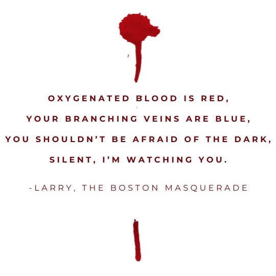 Oxygenated blood is red, Your branching veins are blue, You shouldn’t be afraid of the dark, silent, I’m watching you.