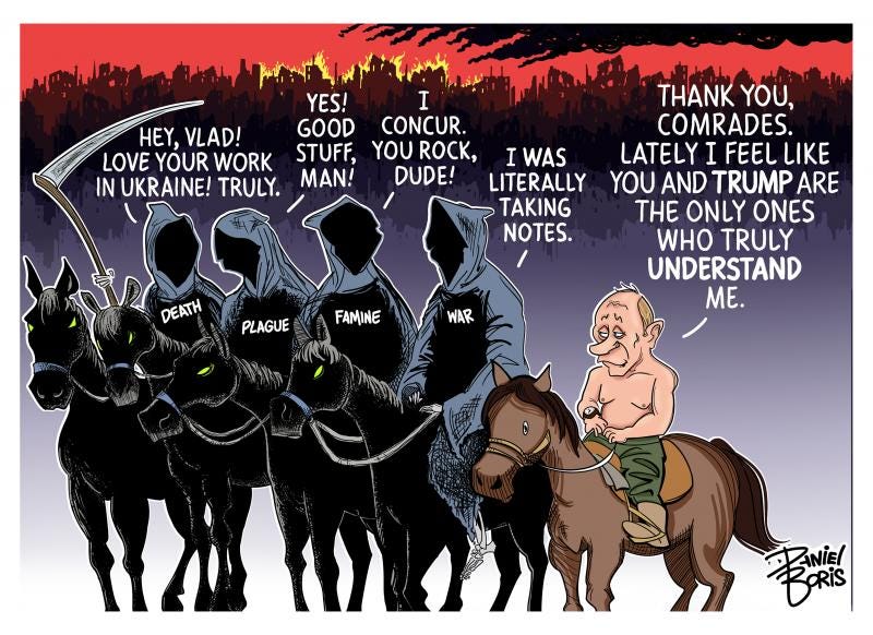 The four horsemen of the apocalypse seen next to Putin riding a smaller horse. In the background, destroyed buildings and fires seen. Death: "Hey, Vlad! Love your work in Ukraine! Truly. Plague: "Yes! Good stuff, man! Famine: "I concur. You rock, Dude!" War: "I was literally taking notes." Putin" "Thank you, comrades. Lately I feel like you and Trump are the only ones who truly undertand me."