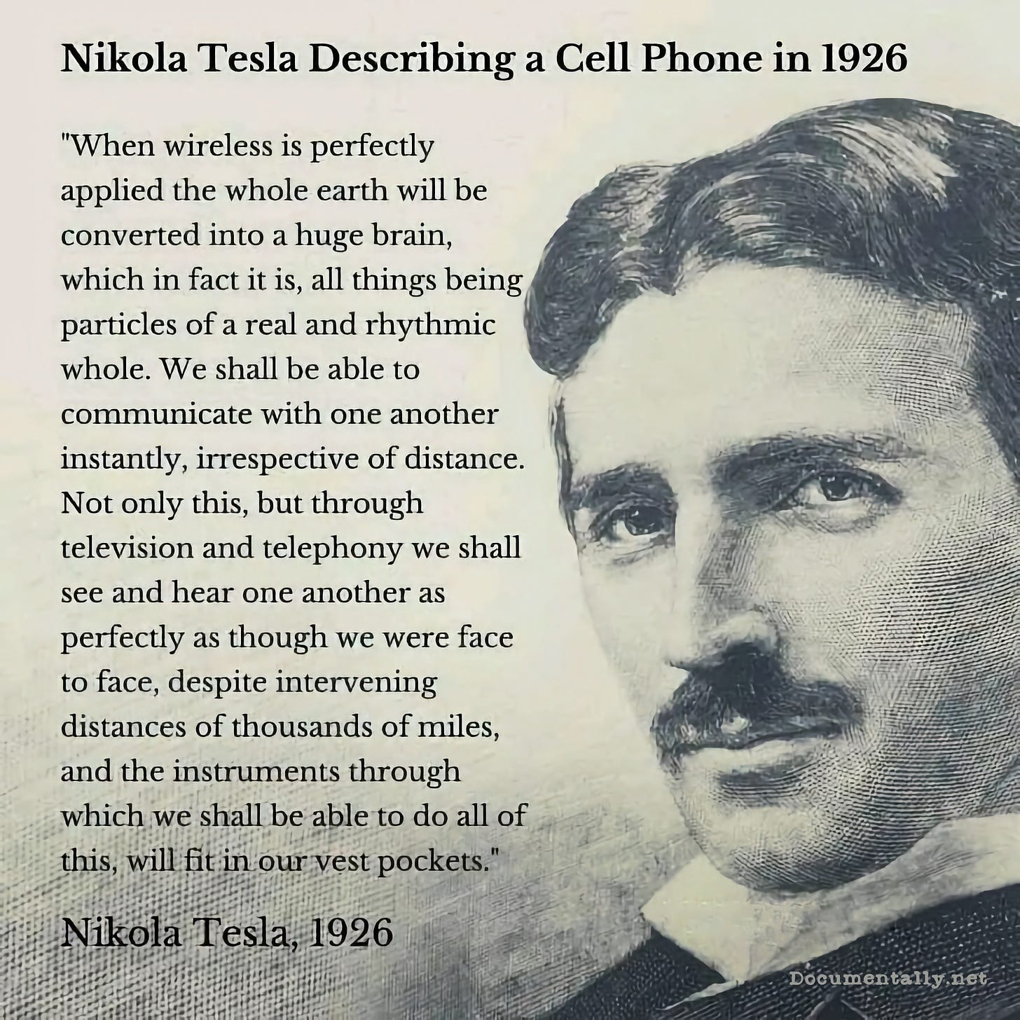 A quote from Nichola Tesla describing a cell phone in 1926. When wireless is perfectly applied, the whole earth will be converted into a huge brain, which, in fact it is, all things being particles of a real and rhythmic whole.  We shall be able to communicate with one another instantly, irrespective of distance. Not only this, but through television and telephony, we shall see and hear one another, as perfectly, as though we were face-to-face, despite intervening distances of thousands of miles, and the instruments, through which we shall be able to do all of this, will fit in our vest pockets.
