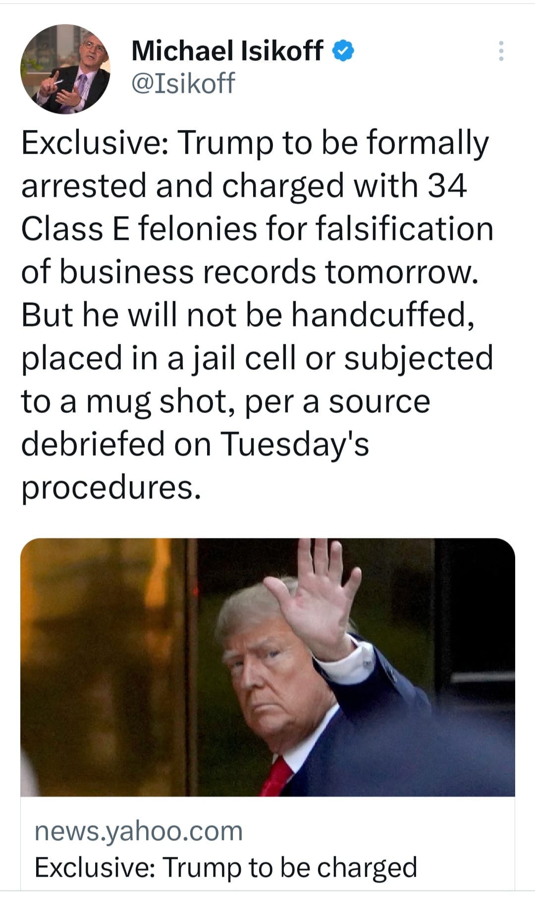 May be an image of 2 people and text that says 'Michael Isikoff @Isikoff Exclusive: Trump to be formally arrested and charged with 34 Class E felonies for falsification of business records tomorrow. But he will not be handcuffed, placed in a jail cell or subjected to a mug shot, per a source debriefed on Tuesday's procedures. news.yahoo.com Exclusive: Trump to be charged'