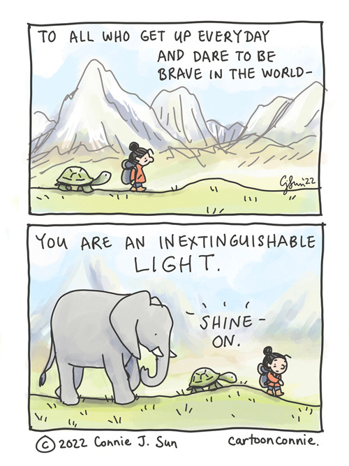 When You Are Brave (Redraw) Two-panel comic of a girl with a bun, trekking across a lush, pastoral, mountainous landscape. In panel 1, a tortoise follows along right behind her. In panel 2, they become a party of 3, with an elephant trailing close behind, moving forward one step at a time. Caption reads: "To all who get up everyday and dare to be brave in the world -- you are an inextinguishable LIGHT. Shine on." This is a newly re-drawn comic by Connie Sun, cartoonconnie, in 2022. The original sketchbook cartoon was drawn in ink and colored pencil and scanned. Titled "When you are brave," 2016.