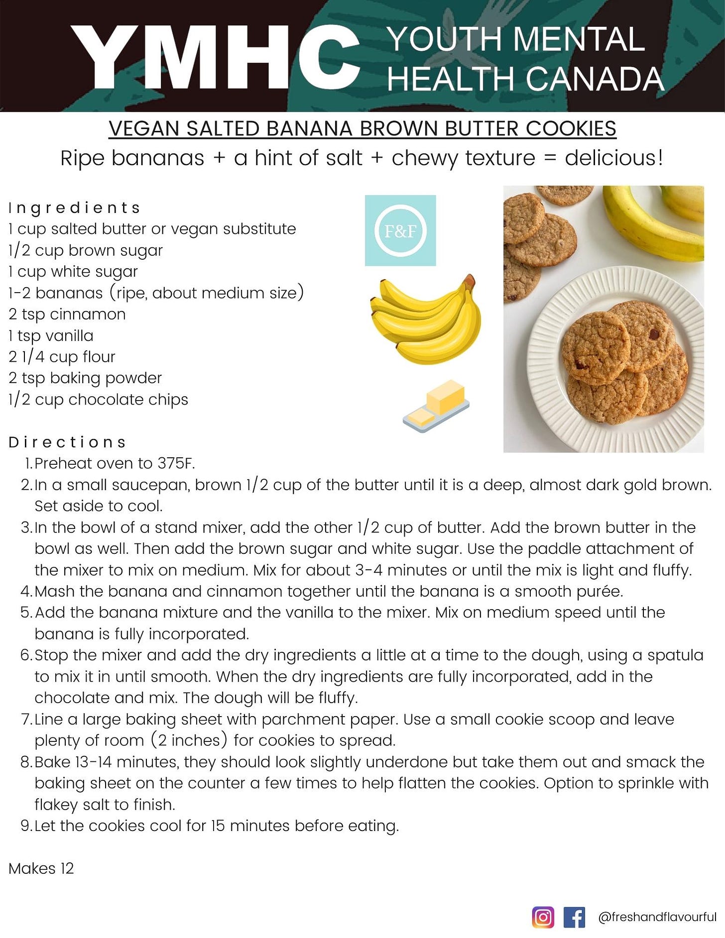VEGAN SALTED BANANA BROWN BUTTER COOKIES Ripe bananas + a hint of salt + chewy texture = delicious!  I n g r e d i e n t s 1 cup salted butter or vegan substitute 1/2 cup brown sugar  1 cup white sugar 1-2 bananas (ripe, about medium size) 2 tsp cinnamon 1 tsp vanilla  2 1/4 cup flour 2 tsp baking powder 1/2 cup chocolate chips   D i r e c t i o n s Preheat oven to 375F.  In a small saucepan, brown 1/2 cup of the butter until it is a deep, almost dark gold brown. Set aside to cool. In the bowl of a stand mixer, add the other 1/2 cup of butter. Add the brown butter in the bowl as well. Then add the brown sugar and white sugar. Use the paddle attachment of the mixer to mix on medium. Mix for about 3-4 minutes or until the mix is light and fluffy. Mash the banana and cinnamon together until the banana is a smooth purée.  Add the banana mixture and the vanilla to the mixer. Mix on medium speed until the banana is fully incorporated. Stop the mixer and add the dry ingredients a little at a time to the dough, using a spatula to mix it in until smooth. When the dry ingredients are fully incorporated, add in the chocolate and mix. The dough will be fluffy. Line a large baking sheet with parchment paper. Use a small cookie scoop and leave plenty of room (2 inches) for cookies to spread. Bake 13-14 minutes, they should look slightly underdone but take them out and smack the baking sheet on the counter a few times to help flatten the cookies. Option to sprinkle with flakey salt to finish. Let the cookies cool for 15 minutes before eating.  Makes 12