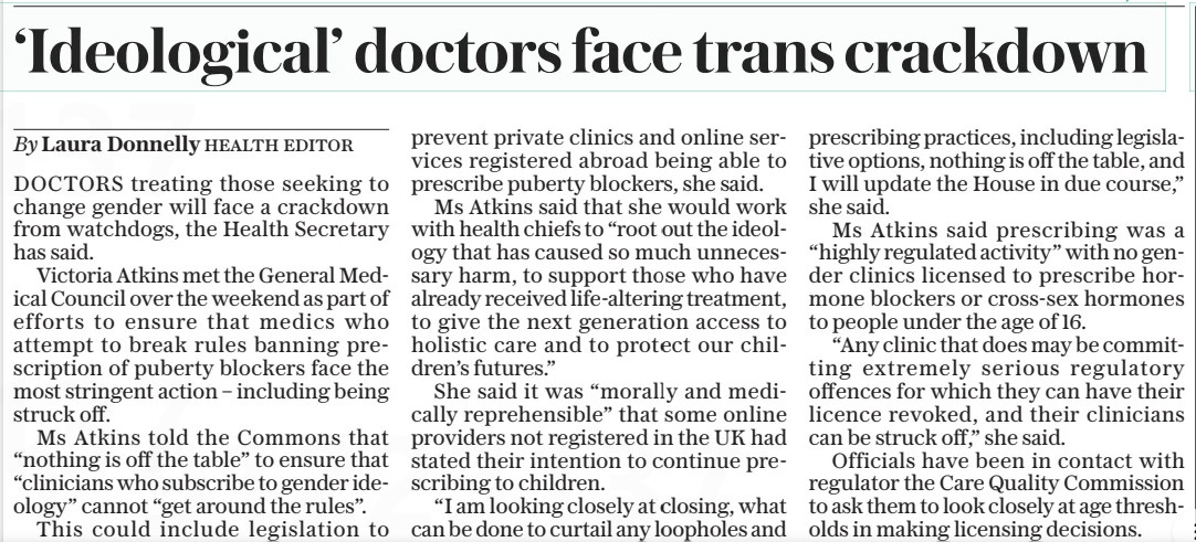 ‘Ideological’ doctors face trans crackdown The Daily Telegraph16 Apr 2024By Laura Donnelly HEALTH EDITOR DOCTORS treating those seeking to change gender will face a crackdown from watchdogs, the Health Secretary has said. Victoria Atkins met the General Medical Council over the weekend as part of efforts to ensure that medics who attempt to break rules banning prescription of puberty blockers face the most stringent action – including being struck off. Ms Atkins told the Commons that “nothing is off the table” to ensure that “clinicians who subscribe to gender ideology” cannot “get around the rules”. This could include legislation to prevent private clinics and online services registered abroad being able to prescribe puberty blockers, she said. Ms Atkins said that she would work with health chiefs to “root out the ideology that has caused so much unnecessary harm, to support those who have already received life-altering treatment, to give the next generation access to holistic care and to protect our children’s futures.” She said it was “morally and medically reprehensible” that some online providers not registered in the UK had stated their intention to continue prescribing to children. “I am looking closely at closing, what can be done to curtail any loopholes and prescribing practices, including legislative options, nothing is off the table, and I will update the House in due course,” she said. Ms Atkins said prescribing was a “highly regulated activity” with no gender clinics licensed to prescribe hormone blockers or cross-sex hormones to people under the age of 16. “Any clinic that does may be committing extremely serious regulatory offences for which they can have their licence revoked, and their clinicians can be struck off,” she said. Officials have been in contact with regulator the Care Quality Commission to ask them to look closely at age thresholds in making licensing decisions. Article Name:‘Ideological’ doctors face trans crackdown Publication:The Daily Telegraph Author:By Laura Donnelly HEALTH EDITOR Start Page:2 End Page:2