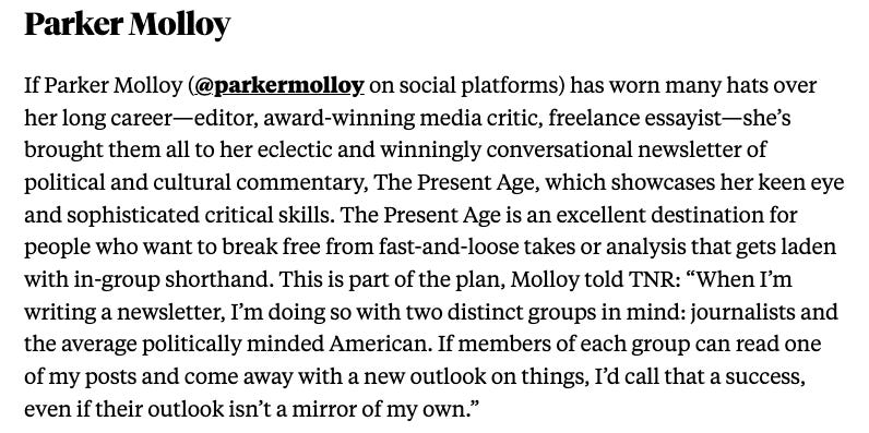 If Parker Molloy (@parkermolloy on social platforms) has worn many hats over her long career—editor, award-winning media critic, freelance essayist—she’s brought them all to her eclectic and winningly conversational newsletter of political and cultural commentary, The Present Age, which showcases her keen eye and sophisticated critical skills. The Present Age is an excellent destination for people who want to break free from fast-and-loose takes or analysis that gets laden with in-group shorthand. This is part of the plan, Molloy told TNR: “When I’m writing a newsletter, I’m doing so with two distinct groups in mind: journalists and the average politically minded American. If members of each group can read one of my posts and come away with a new outlook on things, I’d call that a success, even if their outlook isn’t a mirror of my own.”
