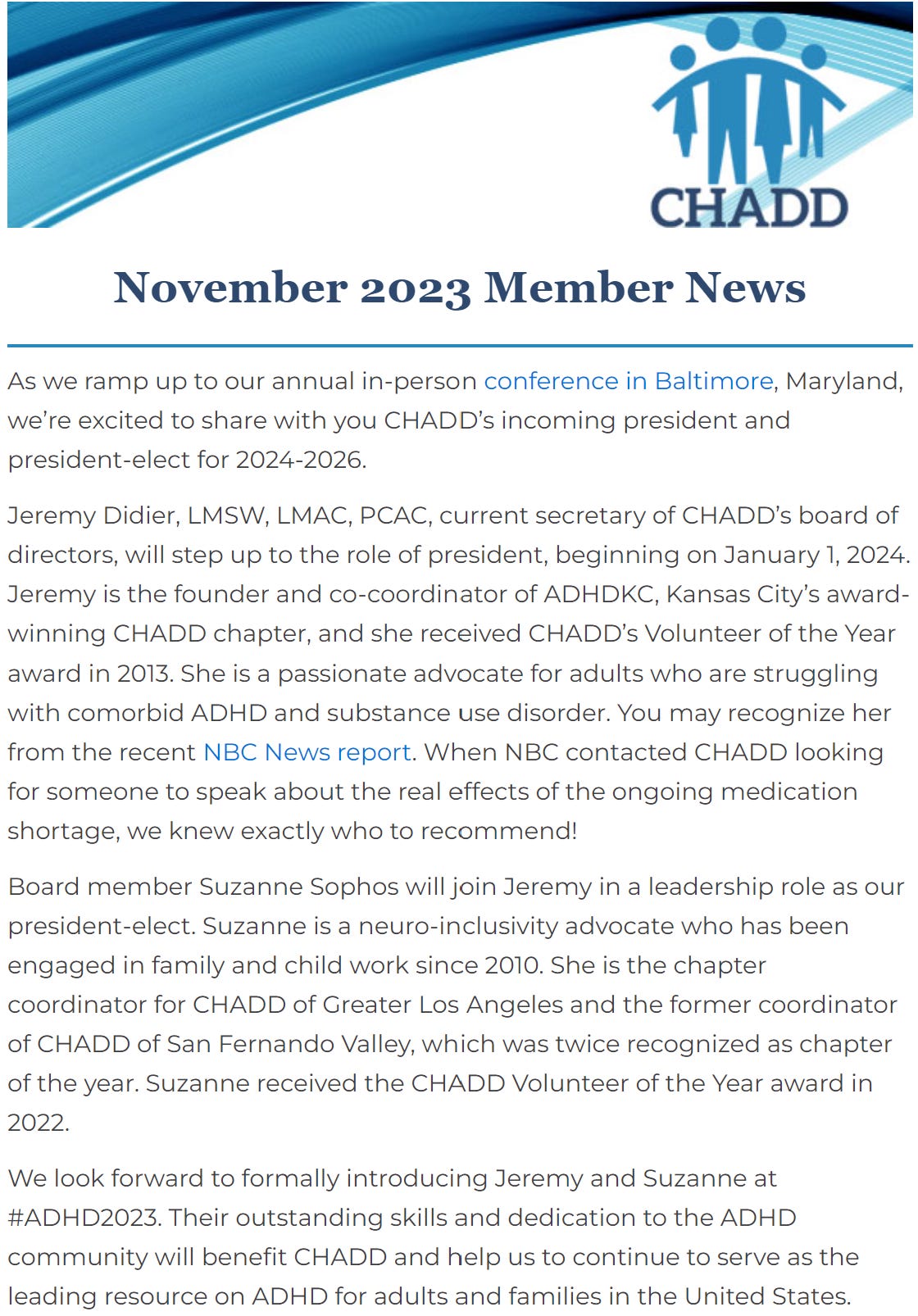 Screen shot of CHADD November 2023 Member News    As we ramp up to our annual in-person conference in Baltimore, Maryland, we’re excited to share with you CHADD’s incoming president and president-elect for 2024-2026.  Jeremy Didier, LMSW, LMAC, PCAC, current secretary of CHADD’s board of directors, will step up to the role of president, beginning on January 1, 2024. Jeremy is the founder and co-coordinator of ADHDKC, Kansas City’s award-winning CHADD chapter, and she received CHADD’s Volunteer of the Year award in 2013. She is a passionate advocate for adults who are struggling with comorbid ADHD and substance use disorder. You may recognize her from the recent NBC News report. When NBC contacted CHADD looking for someone to speak about the real effects of the ongoing medication shortage, we knew exactly who to recommend!  Board member Suzanne Sophos will join Jeremy in a leadership role as our president-elect. Suzanne is a neuro-inclusivity advocate who has been engaged in family and child work since 2010. She is the chapter coordinator for CHADD of Greater Los Angeles and the former coordinator of CHADD of San Fernando Valley, which was twice recognized as chapter of the year. Suzanne received the CHADD Volunteer of the Year award in 2022.  We look forward to formally introducing Jeremy and Suzanne at #ADHD2023. Their outstanding skills and dedication to the ADHD community will benefit CHADD and help us to continue to serve as the leading resource on ADHD for adults and families in the United States.