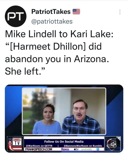 May be a Twitter screenshot of 2 people and text that says 'PT PatriotTakes @patriottakes Mike Lindell to Kari Lake: "[Harmeet Dhillon] did abandon you in Arizona. She left." LINDELL Follow Us On Social Media @WarRoom on GETTR @BannonsWarRoom on Rumble FRANKSPEECH.COM RoKu tv androidty'