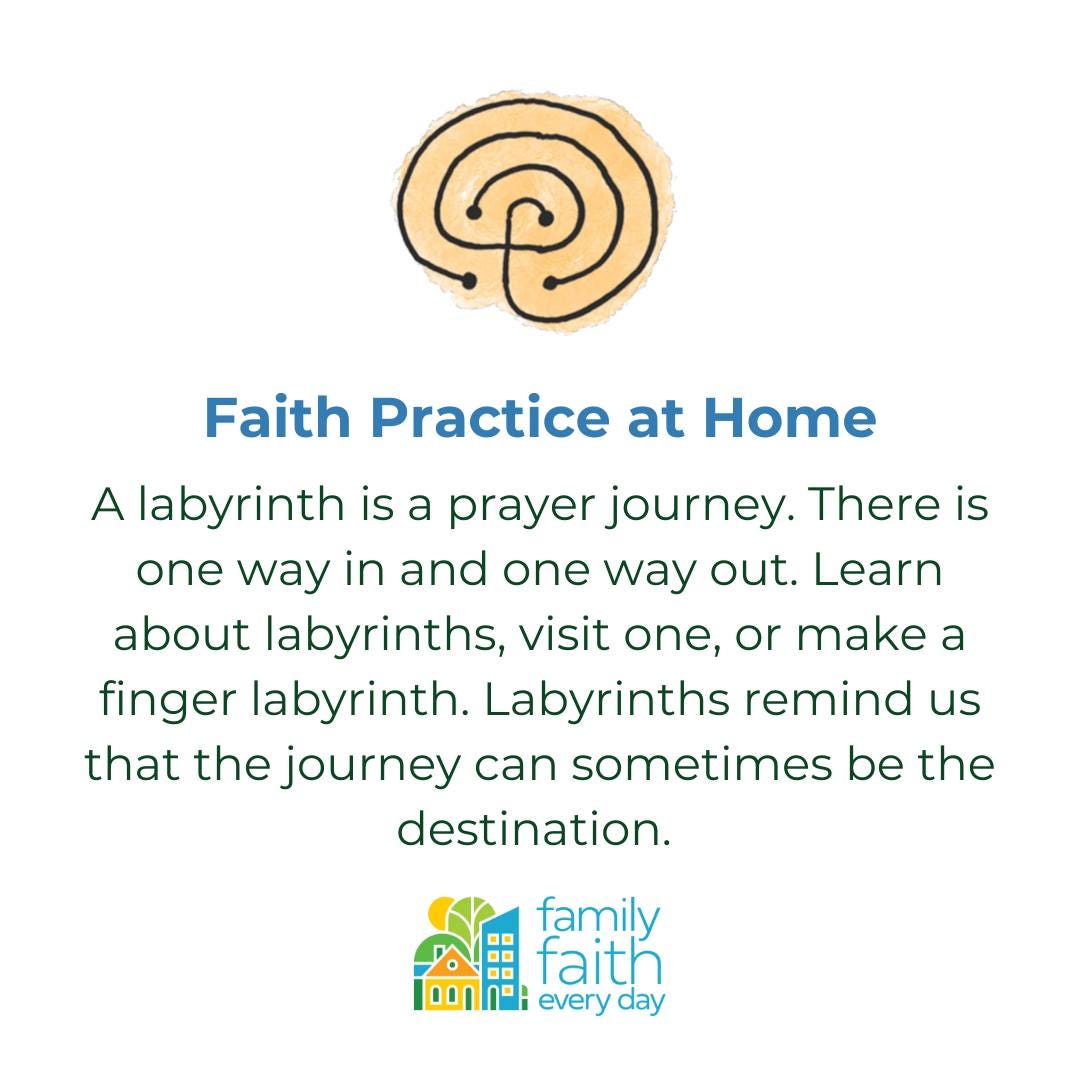 May be an image of text that says 'Faith Practice at Home A labyrinth is a prayer journey. There is one way in and one way out. Learn about labyrinths, visit one, or make a finger labyrinth. Labyrinths remind us that the journey can sometimes be the destination. family faith every day'