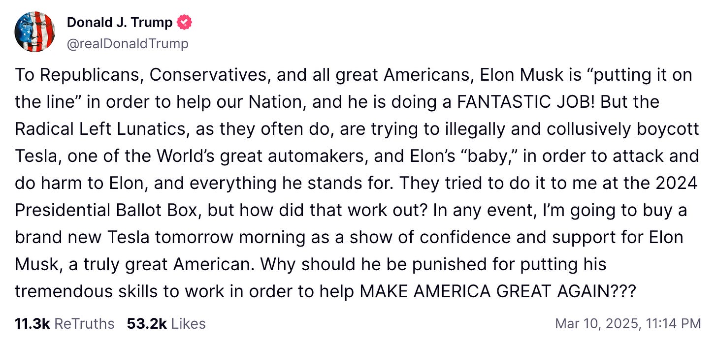 To Republicans, Conservatives, and all great Americans, Elon Musk is "putting it on the line" in order to help our Nation, and he is doing a FANTASTIC JOB! But the Radical Left Lunatics, as they often do, are trying to illegally and collusively boycott Tesla, one of the World's great automakers, and Elon's "baby," in order to attack and do harm to Elon, and everything he stands for. They tried to do it to me at the 2024 Presidential Ballot Box, but how did that work out? In any event, I'm going to buy a brand new Tesla tomorrow morning as a show of confidence and support for Elon Musk, a truly great American. Why should he be punished for putting his tremendous skills to work in order to help MAKE AMERICA GREAT AGAIN??? To Republicans, Conservatives, and all great Americans, Elon Musk is "putting it on the line" in order to help our Nation, and he is doing a FANTASTIC JOB! But the Radical Left Lunatics, as they often do, are trying to illegally and collusively boycott Tesla, one of the World's great automakers, and Elon's "baby," in order to attack and do harm to Elon, and everything he stands for. They tried to do it to me at the 2024 Presidential Ballot Box, but how did that work out? In any event, I'm going to buy a brand new Tesla tomorrow morning as a show of confidence and support for Elon Musk, a truly great American. Why should he be punished for putting his tremendous skills to work in order to help MAKE AMERICA GREAT AGAIN???