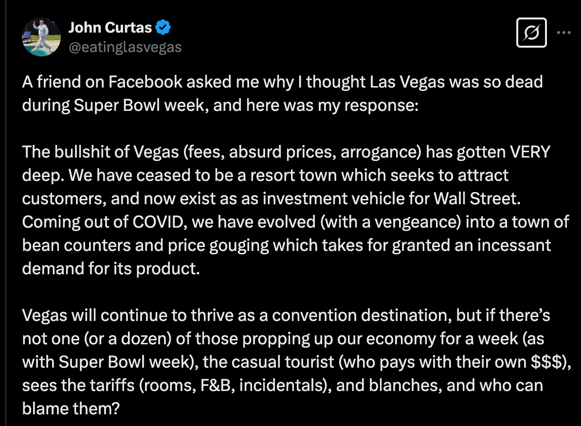 John Curtas @eatinglasvegas A friend on Facebook asked me why I thought Las Vegas was so dead during Super Bowl week, and here was my response:  The bullshit of Vegas (fees, absurd prices, arrogance) has gotten VERY deep. We have ceased to be a resort town which seeks to attract customers, and now exist as as investment vehicle for Wall Street. Coming out of COVID, we have evolved (with a vengeance) into a town of bean counters and price gouging which takes for granted an incessant demand for its product.   Vegas will continue to thrive as a convention destination, but if there’s not one (or a dozen) of those propping up our economy for a week (as with Super Bowl week), the casual tourist (who pays with their own $$$), sees the tariffs (rooms, F&B, incidentals), and blanches, and who can blame them?