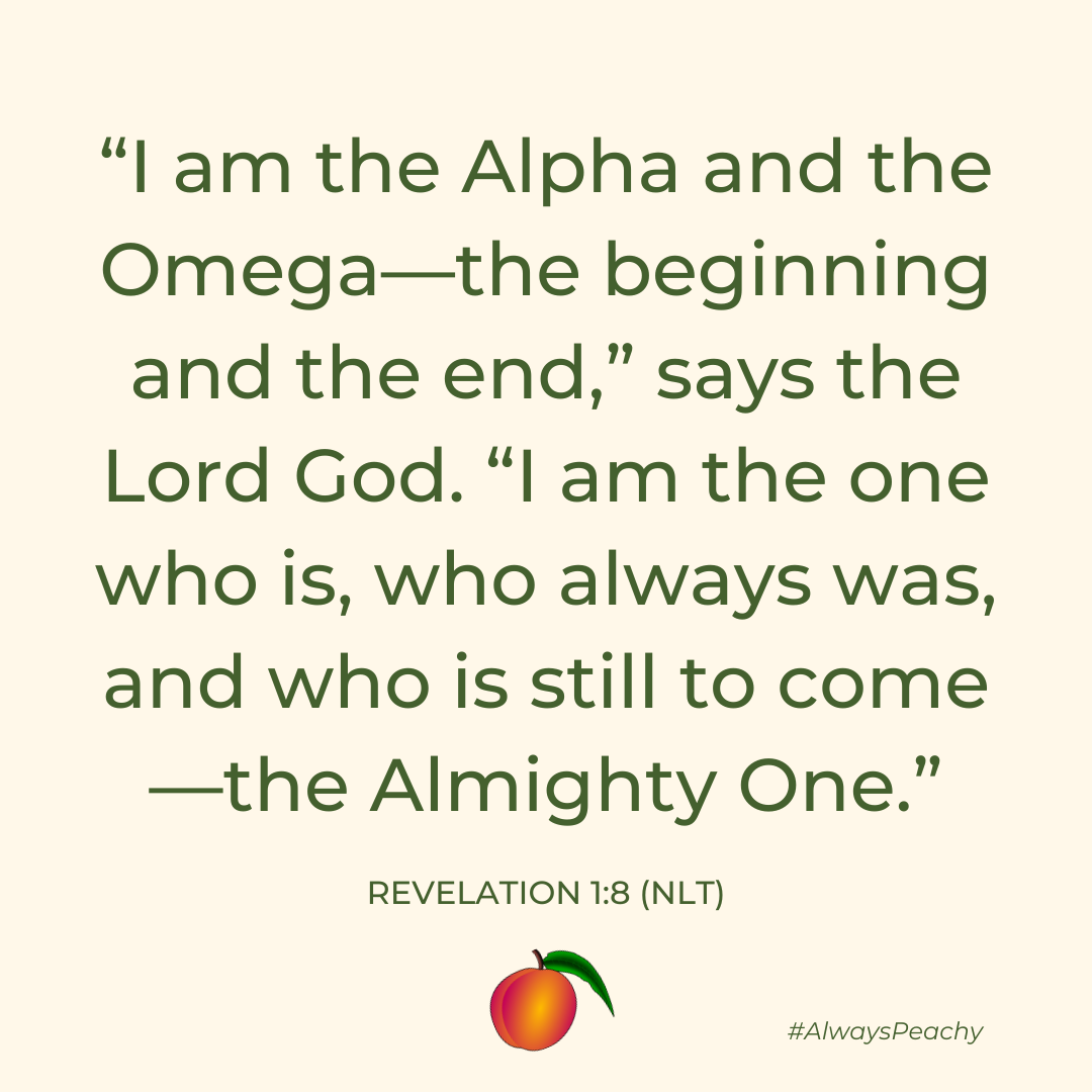 I am the Alpha and the Omega—the beginning and the end,” says the Lord God. “I am the one who is, who always was, and who is still to come—the Almighty One. (Revelation 1:8)
