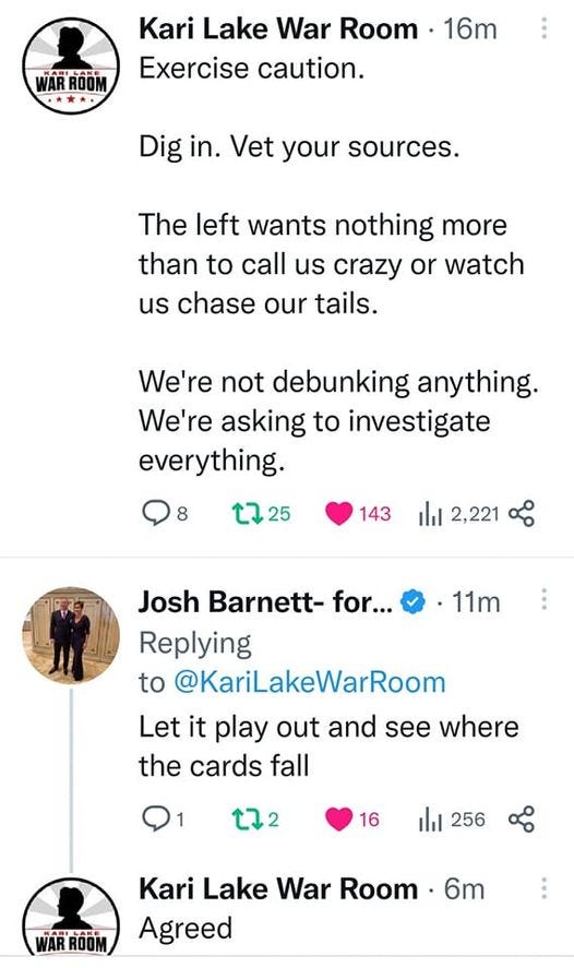 May be a Twitter screenshot of text that says 'WARROOM Kari Lake War Room 16m Exercise caution. Dig in. Vet your sources. The left wants nothing more than to call us crazy or watch us chase our tails. We're not debunking anything. We're asking to investigate everything. 8 t725 143 山 2,221 11m Josh Barnett- for... Replying to @KariLakeWarRoom Let it play out and see where the cards fall t72 16 256 Kari Lake War Room 6m Agreed'