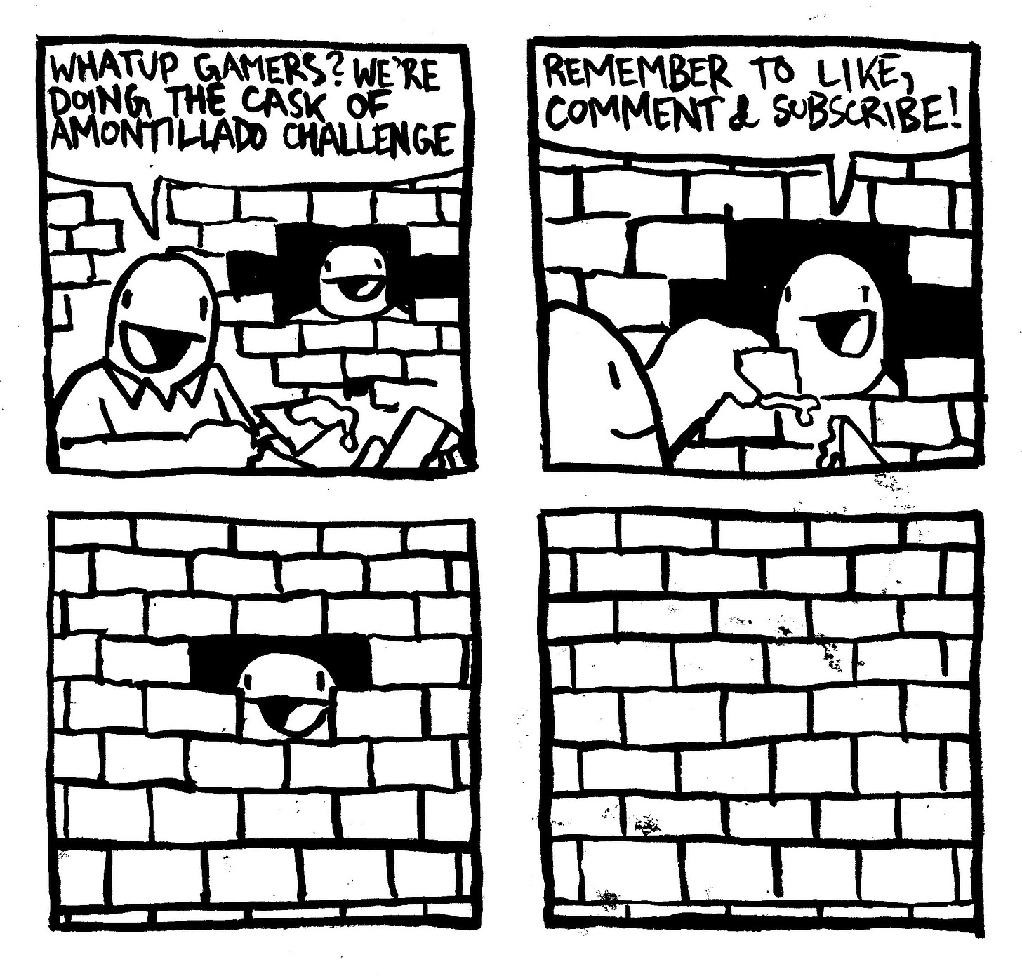 A vacantly smiling man is applying to mortar to a brick. Another man, also vacantly smiling, stares out from behind an unfinished hole in a brick wall. The man applying the mortar says "whatup gamers? we're doing the cask of amontillado challenge." The man behind the wall says "remember to like, comment & subscribe." The mortar man lays down a brick. The hole in the wall gets smaller, the man behind it still smiling with a blank expression in his eyes. The wall is complete. The man's face is now obscured.