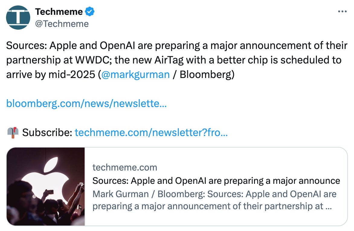   See new posts Conversation Techmeme @Techmeme Sources: Apple and OpenAI are preparing a major announcement of their partnership at WWDC; the new AirTag with a better chip is scheduled to arrive by mid-2025 ( @markgurman  / Bloomberg)  https://bloomberg.com/news/newsletters/2024-05-19/what-is-apple-doing-in-ai-summaries-cloud-and-on-device-llms-openai-deal-lwdj5pkz  📫 Subscribe: https://techmeme.com/newsletter?from=itweet techmeme.com Sources: Apple and OpenAI are preparing a major announcement of their partnership at WWDC; the new... Mark Gurman / Bloomberg: Sources: Apple and OpenAI are preparing a major announcement of their partnership at WWDC; the new AirTag with a better chip is scheduled to arrive by mid-2025