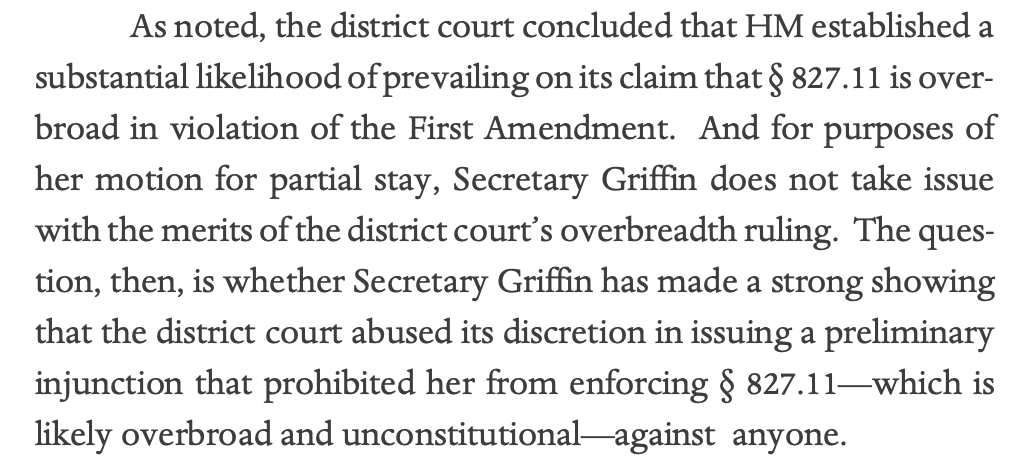 As noted, the district court concluded that HM established a substantial likelihood of prevailing on its claim that § 827.11 is overbroad in violation of the First Amendment. And for purposes of her motion for partial stay, Secretary Griffin does not take issue with the merits of the district court’s overbreadth ruling. The question, then, is whether Secretary Griffin has made a strong showing that the district court abused its discretion in issuing a preliminary injunction that prohibited her from enforcing § 827.11—which is likely overbroad and unconstitutional—against anyone. 