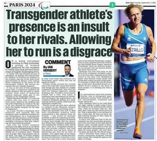 Transgender athlete’s presence is an insult to her rivals. Allowing her to run is a disgrace Daily Mail3 Sep 2024By IAN HERBERT in Paris  ON a warm autumnal morning in Paris yesterday, a group of women gathered for the occasion to which they had devoted three years of hugely challenging lives.  A Cuban who has become an icon of parasport, an Iranian who has become an emblem of freedom for millions in her country, and one of the most loved sportswomen in Mexico were among those competing in the heats of the Paralympic Games 400 metres for women who are visually impaired.  It was in the last of four qualifying heats that a competitor limbered up whose presence was an insult to those women, their years of endeavour against immense odds and to the integrity of the Paralympic Games.  Italian Valentina Petrillo, a 51-year-old athlete who has won 11 national men’s titles, fathered two children and was still competing as a male at the age of 45, has claimed an entitlement to enter the female category for the sake of ‘happiness’.  As a man, Petrillo’s standards were mediocre and nothing like the minimum male qualifying standard for the Paralympics. As a recategorised woman she has become a serial winner, setting six Italian Paralympic records, reaching a European final and collecting two international medals.  Last year, the former computer scientist took 200m bronze at the World Para-Athletics Championships in Paris, beating Morocco’s Fatima Ezzahra El Idrissi out of a podium place. Petrillo was 18 years older than anyone else in the field. The sight of Petrillo beating the diminutive Chinese athlete Shen Yaqin, who is 17 years younger than her, in their heat really was evidence of a Paralympic sport which has lost all grasp on reality.  Petrillo strode around the outside lane of the track like a good club runner and though she was caught by a highly competent Venezuelan, who won the heat, her Chinese opponent, lacking anything like Petrillo’s muscularity, looked like a waif. The sense of unfairness was exacerbated by Petrillo, who developed the degenerative eye condition Stargardt disease as a child, running without a guide, while both her opponents needed one.  Petrillo would not have been allowed to compete in the Olympics, because the World Athletics governing body — which has agonised over how to deal with transgender athletes while maintaining a fair playing field for women — has acted on multiple scientific studies by restricting international women’s competition exclusively to those born female. But the equivalent World Para Athletics organisation says transgender athletes must merely prove they are a ‘recognised female in law’ and provide evidence that their testosterone level has been ‘below 10 nanomoles per litre for at least 12 months’. The upper limit of the standard female range is 2.4. Petrillo has been having testosterone reduction treatment. You only need to have witnessed some of the British Paralympic competitors at close quarters here this week to see that behind these Games’ narrative of inclusion, there are athletes desperate to succeed, who are beyond desolation when they do not.  Kadeena Cox was still lying on the floor of the velodrome, weeping, a quarter of an hour after crashing on the first corner in her time trial. Badminton player Dan Bethell could hardly find words after losing his gold-medal game. To welcome a runner who just five years ago would have described herself as a ‘father-of-two’ laughs in the faces of these people. It is nothing less than a disgrace.  IN a documentary aired this summer Petrillo, who is biologically male, admitted women were entitled to feel ‘astonishment, confusion and doubt’ about her.  After finishing third in her semi-final last night, failing to make today’s final, she sobbed in the athlete/media mixed zone. ‘They are stronger than me,’ she said. ‘But I hope my son will be proud of me. This is important to me because he has a trans dad. He does not have the dad everyone dreams of. But I hope he will be proud of me.’  It was a very different tone to the triumphant one she struck after progressing to the semi-final as the sixth fastest runner, three seconds ahead of Shen. ‘From this day, I don’t want to hear any more talk about discrimination or prejudice for trans people,’ she said then. ‘I’ve done my little bit. We will not stop.’  That’s precisely what many of the women competing alongside Petrillo worry about. She competes again in the 200m on Friday.  Article Name:Transgender athlete’s presence is an insult to her rivals. Allowing her to run is a disgrace Publication:Daily Mail Author:By IAN HERBERT in Paris Start Page:62 End Page:62