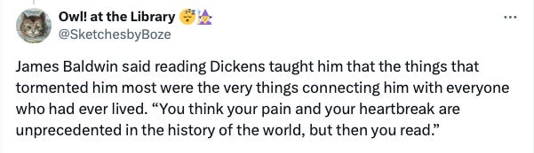 Tweet from @SketchesbyBoze: James Baldwin said reading Dickens taught him that the things that tormented him most were the very things connecting him with everyone who had ever lived. “You think your pain and your heartbreak are unprecedented in the history of the world, but then you read.”