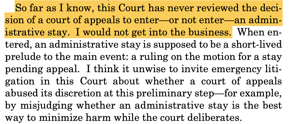So far as I know, this Court has never reviewed the deci- sion of a court of appeals to enter—or not enter—an admin- istrative stay. I would not get into the business. When en- tered, an administrative stay is supposed to be a short-lived prelude to the main event: a ruling on the motion for a stay pending appeal. I think it unwise to invite emergency liti- gation in this Court about whether a court of appeals abused its discretion at this preliminary step—for example, by misjudging whether an administrative stay is the best way to minimize harm while the court deliberates.