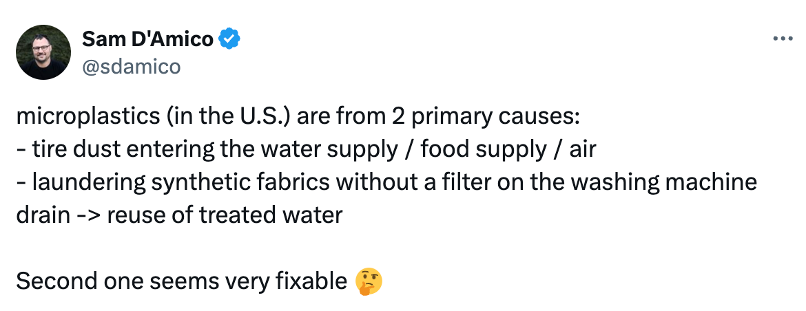 microplastics (in the U.S.) are from 2 primary causes: - tire dust entering the water supply / food supply / air - laundering synthetic fabrics without a filter on the washing machine drain -> reuse of treated water  Second one seems very fixable 🤔