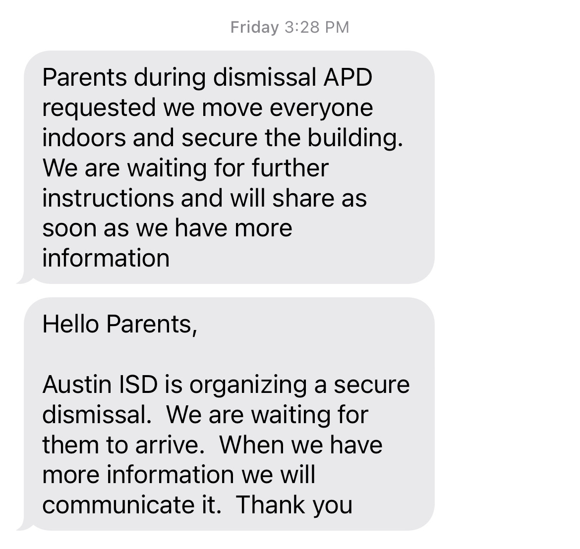 Screen shot of two texts. Above the texts it says "Friday 3:28pm". TEXT ONE: Parents during dismissal APD requested we move everyone indoors and secure the building. We are waiting for further instructions and will share as soon as we have more information. TEXT TWO: Hello Parents, Austin ISD is organizing a secure dismissal. We are waiting for them to arrive. When we have more information we will communicate it. Thank you