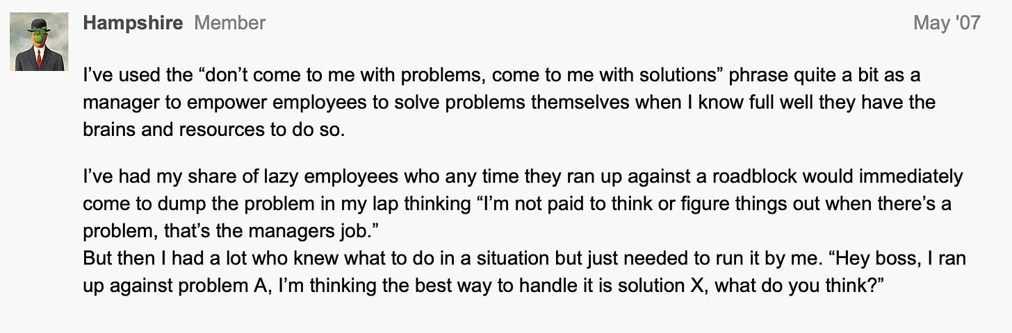 I’ve used the “don’t come to me with problems, come to me with solutions” phrase quite a bit as a manager to empower employees to solve problems themselves when I know full well they have the brains and resources to do so.  I’ve had my share of lazy employees who any time they ran up against a roadblock would immediately come to dump the problem in my lap thinking “I’m not paid to think or figure things out when there’s a problem, that’s the managers job.” But then I had a lot who knew what to do in a situation but just needed to run it by me. “Hey boss, I ran up against problem A, I’m thinking the best way to handle it is solution X, what do you think?”