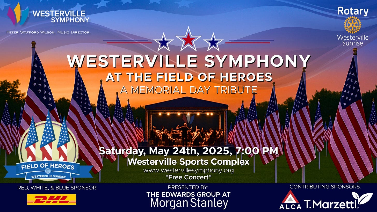 May be an image of text that says 'WESTERVILLE SYMPHONY PETER STAFFORD ERSTAFORDWLSON.MUSCDIFECTOR WILSON. Music DIRECTOR Rotary Westerville Sunrise WESTERVILLE SYMPHONY AT THE FIELD OF HEROES A MEMORIAL DAY TRIBUTE NNY FIELD FIELDOFHEROES OF HEROES ៥ WESTEAVILLESUNRISE WESTERVILLI SUNRISE RED, WHITE Saturday, May 24th, 2025, 7:00 Westerville Sports Complex www. www.westervillsymphony.org wester villesymphony org *Free Concert* BLUE SPONSOR: BHL PRESENTED BY: THE EDWARDS GROUP AT Morgan Stanley CON RIBU TING SPONSORS: CONTRIBUTINGSPONSORS: SPON ALCA T.Marzetti'