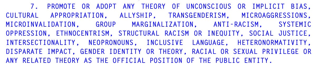 7. PROMOTE OR ADOPT ANY THEORY OF UNCONSCIOUS OR IMPLICIT BIAS, 26 CULTURAL APPROPRIATION, ALLYSHIP, TRANSGENDERISM, MICROAGGRESSIONS, 27 MICROINVALIDATION, GROUP MARGINALIZATION, ANTI-RACISM, SYSTEMIC 28 OPPRESSION, ETHNOCENTRISM, STRUCTURAL RACISM OR INEQUITY, SOCIAL JUSTICE, 29 INTERSECTIONALITY, NEOPRONOUNS, INCLUSIVE LANGUAGE, HETERONORMATIVITY, 30 DISPARATE IMPACT, GENDER IDENTITY OR THEORY, RACIAL OR SEXUAL PRIVILEGE OR 31 ANY RELATED THEORY AS THE OFFICIAL POSITION OF THE PUBLIC ENTITY. 