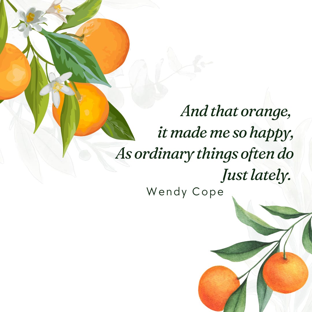 And that orange, it made me so happy, As ordinary things often do, Just lately. ―Wendy Cope