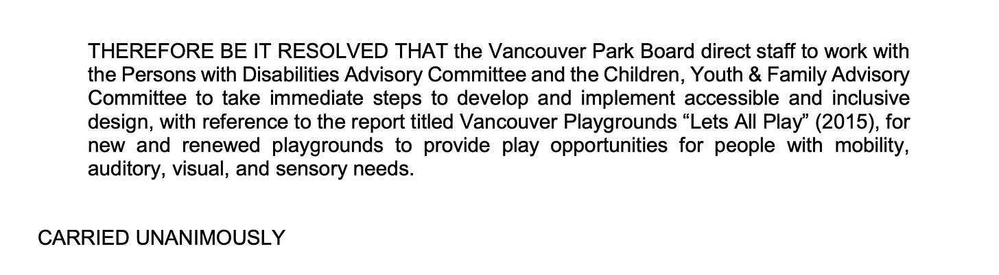 THEREFORE BE IT RESOLVED THAT the Vancouver Park Board direct staff to work with the Persons with Disabilities Advisory Committee and the Children, Youth & Family Advisory Committee to take immediate steps to develop and implement accessible and inclusive design, with reference to the report titled Vancouver Playgrounds “Lets All Play” (2015), for new and renewed playgrounds to provide play opportunities for people with mobility, auditory, visual, and sensory needs. CARRIED UNANIMOUSLY
