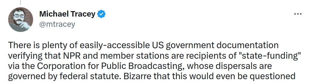 Folowup tweet from @mtracey at top of article: "There is plenty of easily-accessible US government documentation verifying that NPR and member stations are recipients of "state-funding" via the Corporation for Public Broadcasting, whose dispersals are governed by federal statute. Bizarre that this would even be questioned".  Includes image linked above, described below.