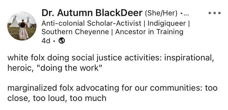 A post from Dr Autumn Blackdeer (she/her) who describes herself as an anti-colonial scholar-activist writes: "White folx doing social justice activities: inspirational, heroic, "doing the work." Marginalised folx advocating for our communities: too close, too loud, too much."