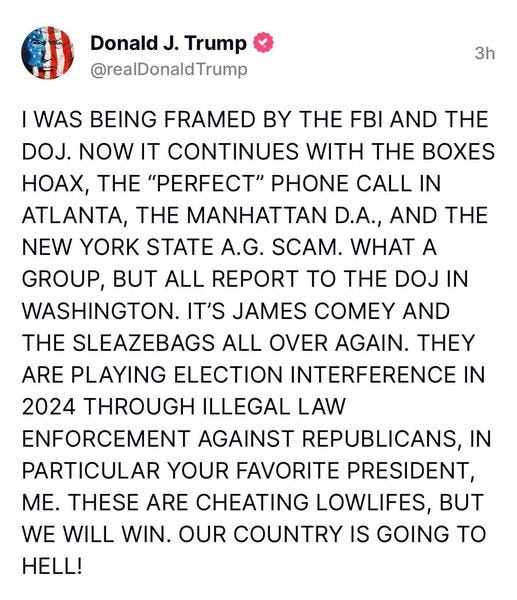 May be an image of text that says 'Donald J. Trump @realDonaldTrump 3h I WAS BEING FRAMED BY THE FBI AND THE DOJ. NOW IT CONTINUES WITH THE BOXES HOAX, THE "PERFECT" PHONE CALL IN ATLANTA, THE MANHATTAN D.A., AND THE NEW YORK STATE A.G. SCAM. WHAT A GROUP, BUT ALL REPORT ΤΟ THE DOJ IN WASHINGTON. IT'S JAMES COMEY AND THE SLEAZEBAGS ALL OVER AGAIN. THEY ARE PLAYING ELECTION INTERFERENCE IN 2024 THROUGH ILLEGAL LAW ENFORCEMENT AGAINST REPUBLICANS, IN PARTICULAR YOUR FAVORITE PRESIDENT, ME. THESE ARE CHEATING LOWLIFES, BUT WE WILL WIN. OUR COUNTRY IS GOING ΤΟ HELL!'