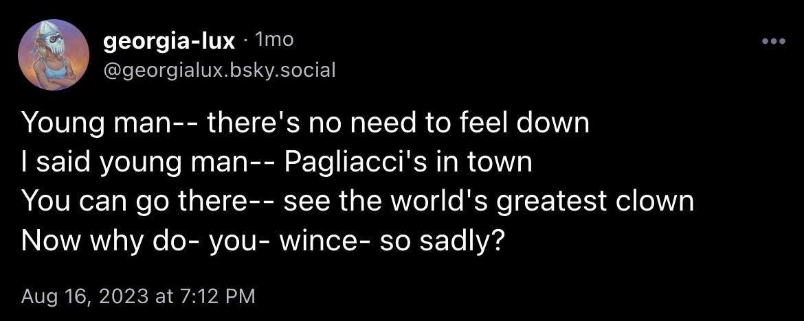 georgia-lux: “Young man-- there's no need to feel down I said young man-- Pagliacci's in town You can go there-- see the world's greatest clown Now why do- you- wince- so sadly?”