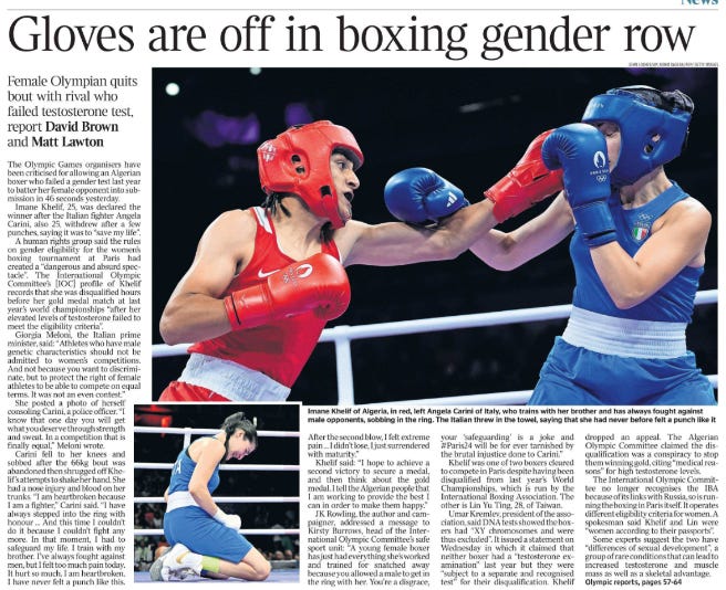 Gloves are off in boxing gender row Female Olympian quits bout with rival who failed testosterone test, report David Brown and Matt Lawton Imane Khelif of Algeria, in red, left Angela Carini of Italy, who trains with her brother and has always fought against male opponents, sobbing in the ring. Next image › The Olympic Games organisers have been criticised for allowing an Algerian boxer who failed a gender test last year to batter her female opponent into submission in 46 seconds yesterday. Imane Khelif, 25, was declared the winner after the Italian fighter Angela Carini, also 25, withdrew after a few punches, saying it was to “save my life”. A human rights group said the rules on gender eligibility for the women’s boxing tournament at Paris had created a “dangerous and absurd spectacle”. The International Olympic Committee’s [IOC] profile of Khelif records that she was disqualified hours before her gold medal match at last year’s world championships “after her elevated levels of testosterone failed to meet the eligibility criteria”. Giorgia Meloni, the Italian prime minister, said: “Athletes who have male genetic characteristics should not be admitted to women’s competitions. And not because you want to discriminate, but to protect the right of female athletes to be able to compete on equal terms. It was not an even contest.” She posted a photo of herself consoling Carini, a police officer. “I know that one day you will get what you deserve through strength and sweat. In a competition that is finally equal,” Meloni wrote. Carini fell to her knees and sobbed after the 66kg bout was abandoned then shrugged off Khelif’s attempts to shake her hand. She had a nose injury and blood on her trunks. “I am heartbroken because I am a fighter,” Carini said. “I have always stepped into the ring with honour ... And this time I couldn’t do it because I couldn’t fight any more. In that moment, I had to safeguard my life. I train with my brother. I’ve always fought against men, but I felt too much pain today. It hurt so much. I am heartbroken. I have never felt a punch like this. After the second blow, I felt extreme pain ... I didn’t lose, I just surrendered with maturity.” Khelif said: “I hope to achieve a second victory to secure a medal, and then think about the gold medal. I tell the Algerian people that I am working to provide the best I can in order to make them happy.” JK Rowling, the author and campaigner, addressed a message to Kirsty Burrows, head of the International Olympic Committee’s safe sport unit: “A young female boxer has just had everything she’s worked and trained for snatched away because you allowed a male to get in the ring with her. You’re a disgrace, your ‘safeguarding’ is a joke and #Paris24 will be for ever tarnished by the brutal injustice done to Carini.” Khelif was one of two boxers cleared to compete in Paris despite having been disqualified from last year’s World Championships, which is run by the International Boxing Association. The other is Lin Yu Ting, 28, of Taiwan. Umar Kremlev, president of the association, said DNA tests showed the boxers had “XY chromosomes and were thus excluded”. It issued a statement on Wednesday in which it claimed that neither boxer had a “testosterone examination” last year but they were “subject to a separate and recognised test” for their disqualification. Khelif dropped an appeal. The Algerian Olympic Committee claimed the disqualification was a conspiracy to stop them winning gold, citing “medical reasons” for high testosterone levels. The International Olympic Committee no longer recognises the IBA because of its links with Russia, so is running the boxing in Paris itself. It operates different eligibility criteria for women. A spokesman said Khelif and Lin were “women according to their passports”. Some experts suggest the two have “differences of sexual development”, a group of rare conditions that can lead to increased testosterone and muscle mass as well as a skeletal advantage.