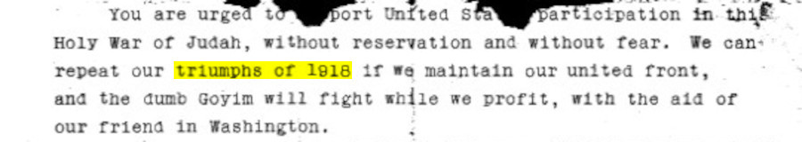 You are urged to support United States participation in this Holy War of Judah, without hesitation and without fear. If we maintain a united front we can repeat our triumphs of 1918 and the dumb Goyim will fight while we profit with the help of our friend in Washington.