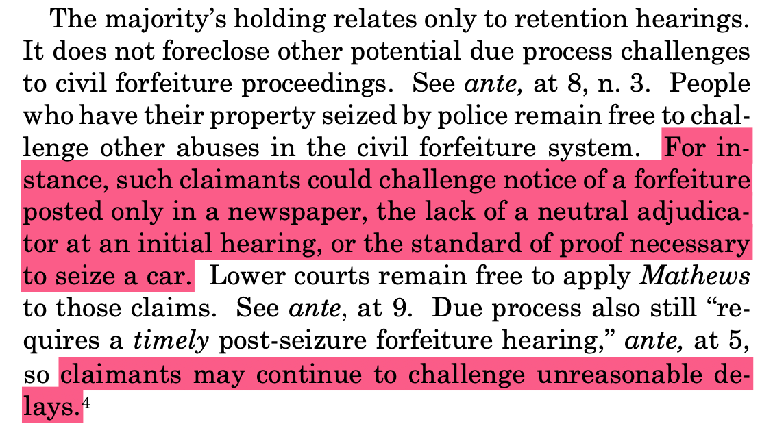 The majority’s holding relates only to retention hearings. It does not foreclose other potential due process challenges to civil forfeiture proceedings. See ante, at 8, n. 3. People who have their property seized by police remain free to chal- lenge other abuses in the civil forfeiture system. For in- stance, such claimants could challenge notice of a forfeiture posted only in a newspaper, the lack of a neutral adjudica- tor at an initial hearing, or the standard of proof necessary to seize a car. Lower courts remain free to apply Mathews to those claims. See ante, at 9. Due process also still “re- quires a timely post-seizure forfeiture hearing,” ante, at 5, so claimants may continue to challenge unreasonable de- lays.4