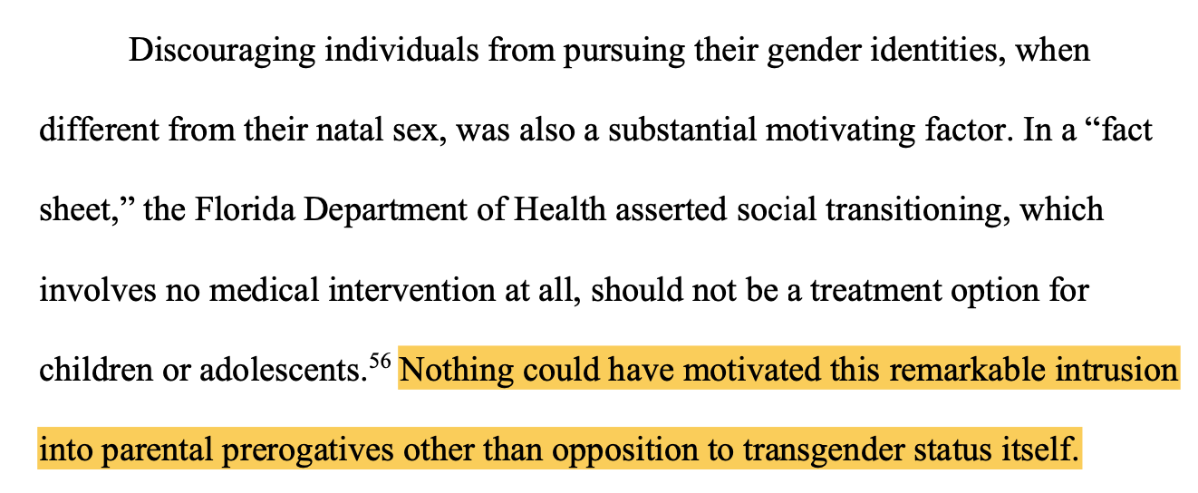 Discouraging individuals from pursuing their gender identities, when different from their natal sex, was also a substantial motivating factor. In a “fact sheet,” the Florida Department of Health asserted social transitioning, which involves no medical intervention at all, should not be a treatment option for children or adolescents.56 Nothing could have motivated this remarkable intrusion into parental prerogatives other than opposition to transgender status itself.