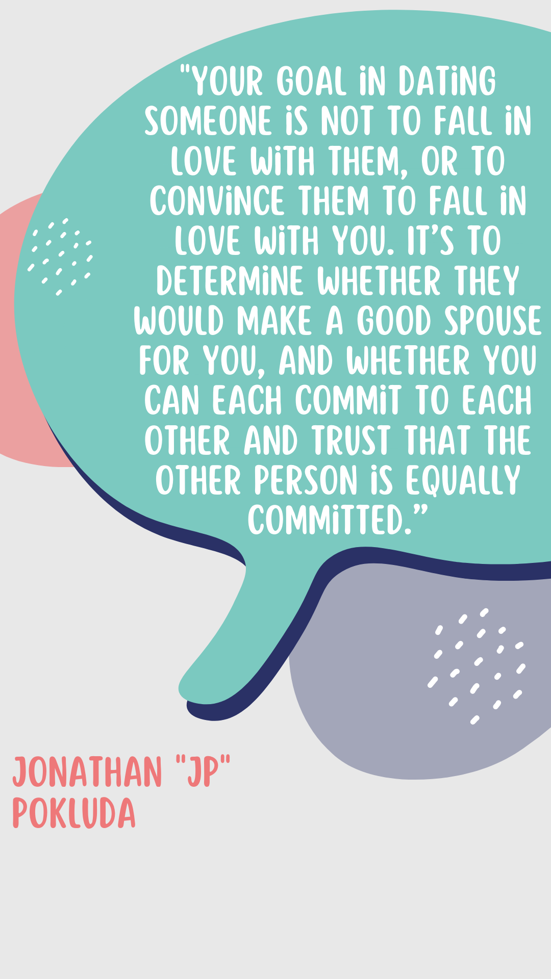 “ Your goal in dating someone is not to “fall in love” with them, or to convince them to fall in love with you. It’s to determine whether they would make a good spouse for you, and whether you can each commit to each other and trust that the other person is equally committed,” said JP Pokluda.