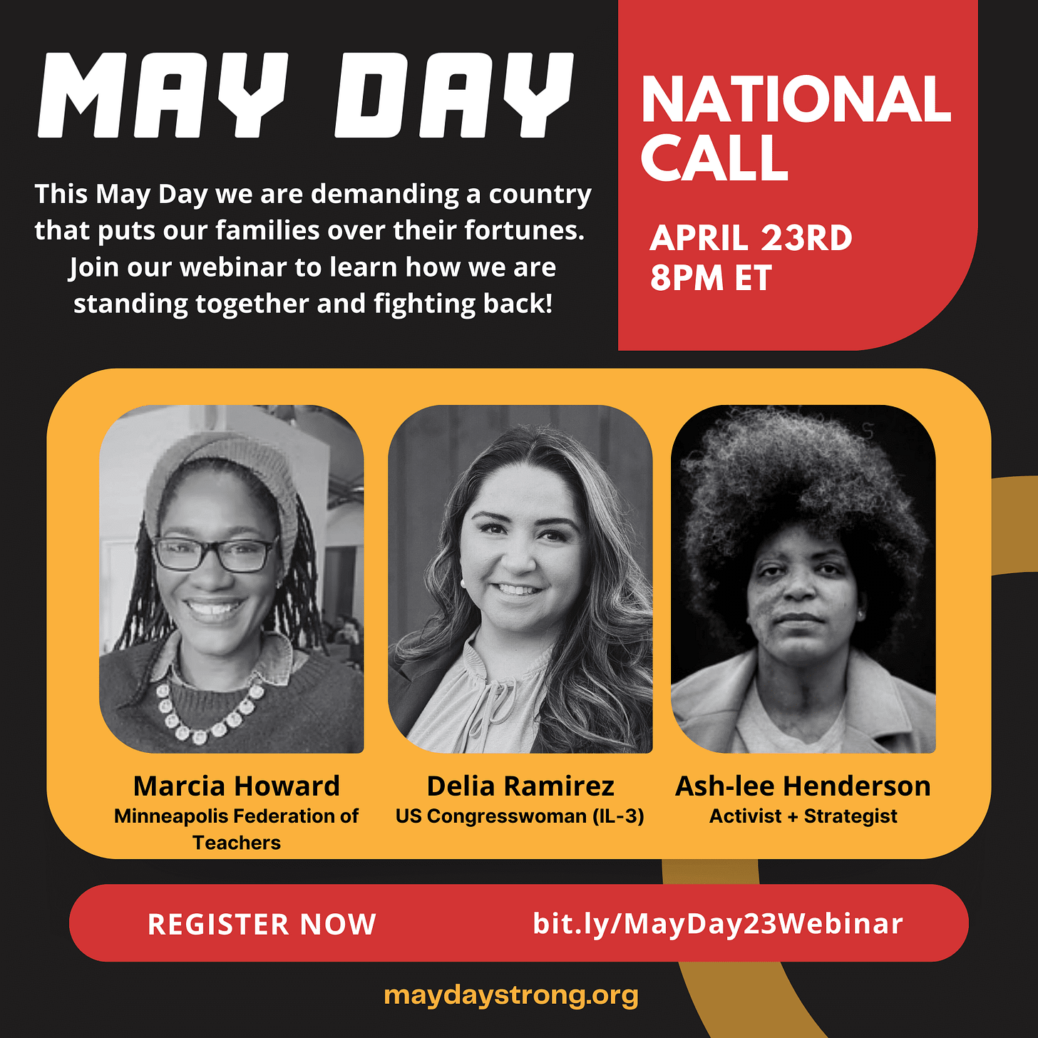 May Day: this May Day we are demanding a country that puts our families over their fortunes. Join our webinar to learn how we are standing together and fighting back! National call, April 23rd, 8PM ET. Photos of the three speakers: Marcia Howard of the Minnesota Federation of Teachers, Congresswoman Delia Ramirez, and activist/strategist Ash-lee Henderson. Register now, bit.ly/MayDay23Webinar, mayadaystrong.org.