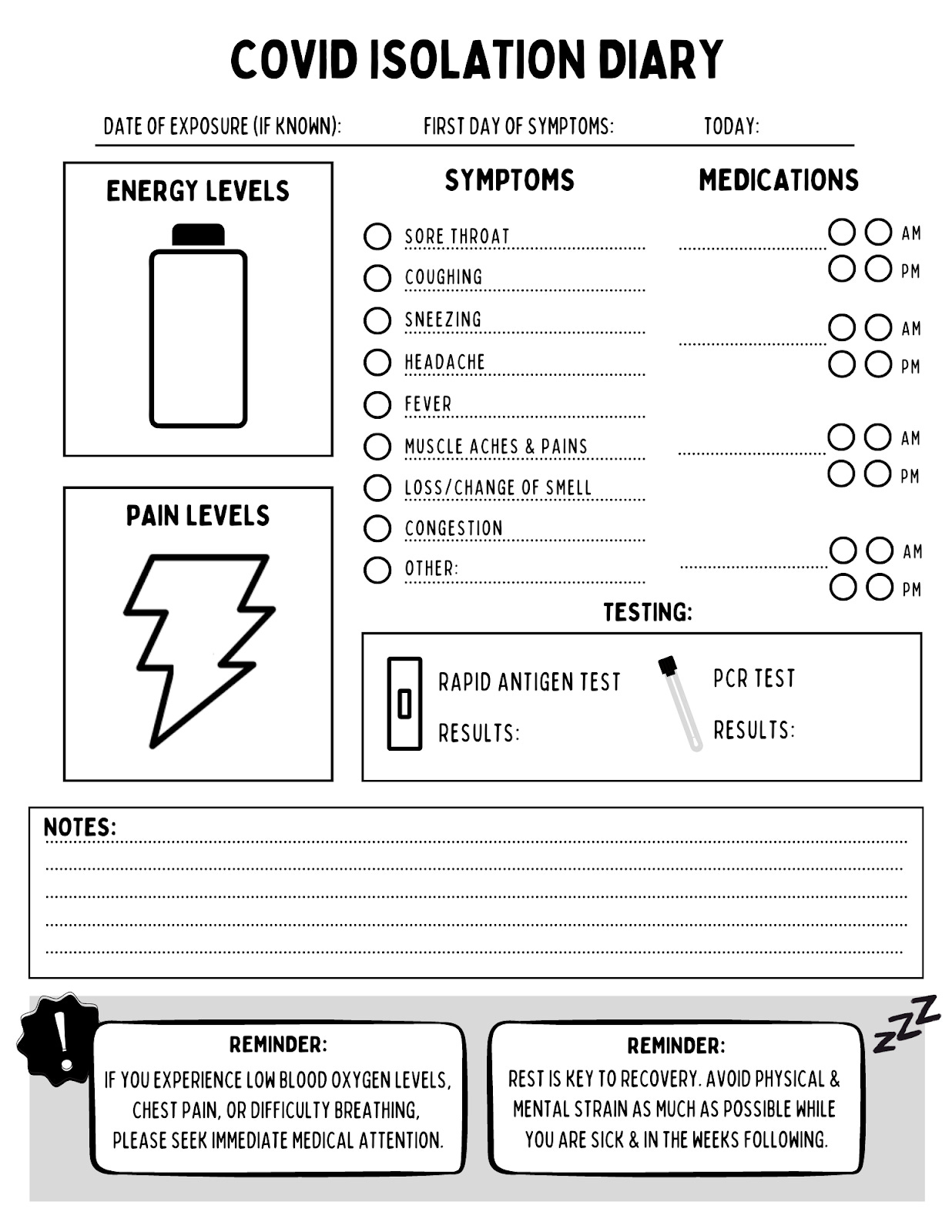 This is a template of a diary for tracking COVID symptoms. The page header has room for you to fill in dates: "Date of Exposure (if known)," "First Day of Symptoms," and "Today." The top two-thirds of the page has a few subsections. On the left, there is a box labeled Energy Levels with an image of a battery for you to color in your energy level and a box below it labeled Pain Level with an image of a lightning bolt for you to color in your pain level. On the right, it has a checklist of symptoms including sore throat, coughing, sneezing, headache, fever, muscle aches & pains, loss/change of smell, congestion, and other that has a blank. It also has a fillable area for medications taken in the morning or afternoon. Finally, there is a testing section where you can circle which test you took--rapid or PCR and your test results.  In the bottom one-third of the page, there is a section for any notes you want to take, followed by two reminders: "If you experience low blood oxygen levels, chest pain, or difficulty breathing, please seek immediate medical attention." and "Rest is key to recovery. Avoid physical and mental strain as much as possible while you are sick and in the weeks following."
