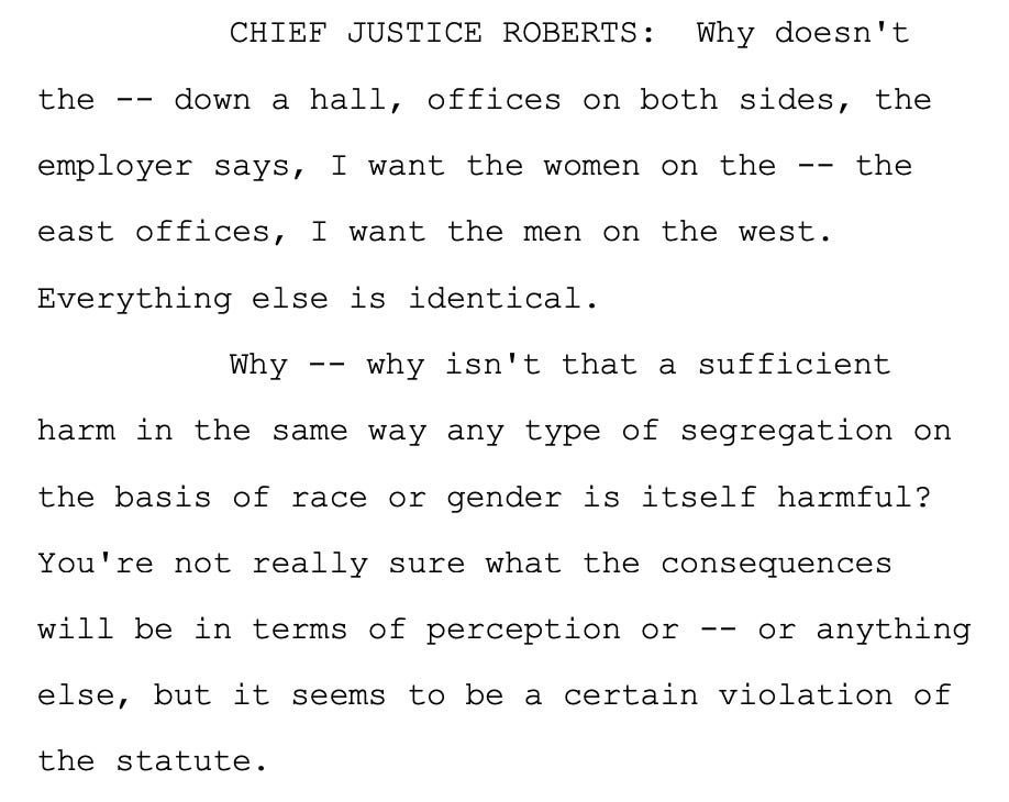 CHIEF JUSTICE ROBERTS: Why doesn't 6 the -- down a hall, offices on both sides, the 7 employer says, I want the women on the -- the 8 east offices, I want the men on the west. 9 Everything else is identical. 10 Why -- why isn't that a sufficient 11 harm in the same way any type of segregation on 12 the basis of race or gender is itself harmful? 13 You're not really sure what the consequences 14 will be in terms of perception or -- or anything 15 else, but it seems to be a certain violation of 16 the statute.