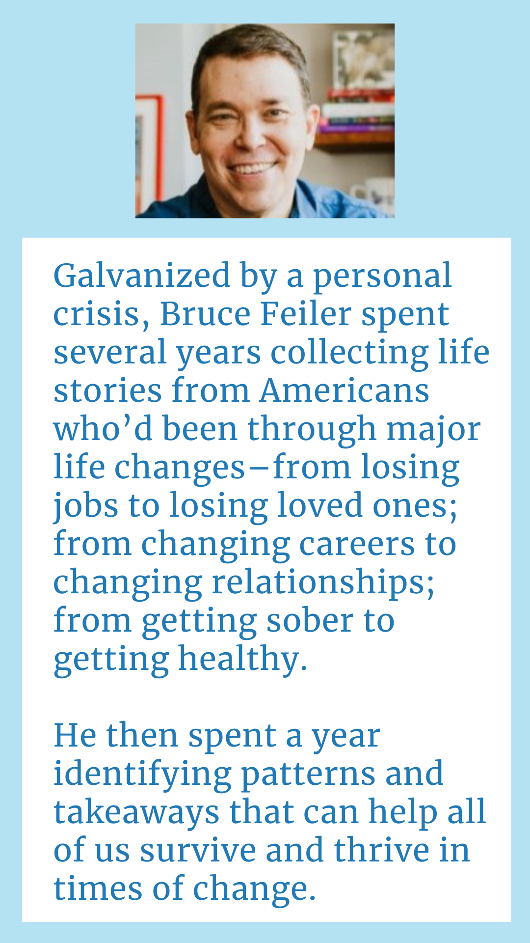 Galvanized by a personal crisis, Bruce Feiler spent several years collecting life stories from Americans who’d been through major life changes–from losing jobs to losing loved ones; from changing careers to changing relationships; from getting sober to getting healthy. He then spent a year coding these stories, identifying patterns and takeaways that can help all of us survive and thrive in times of change.