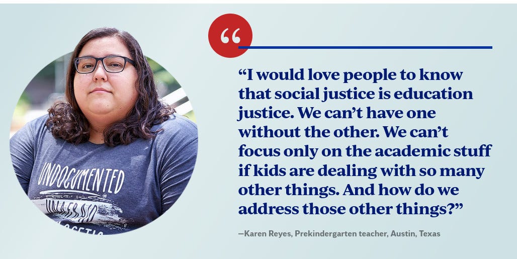 I would love people to know that social justice is education justice. We can't have one without the other. We can't focus only on the academic stuff if kids are dealing with so many other things. And how do we address those other things? --Karen Reyes, Prekindergarten teacher, Austin, Texas. Ms Reyes is wearing a shirt that says "UNDOCUMENTED." She looks mean.
