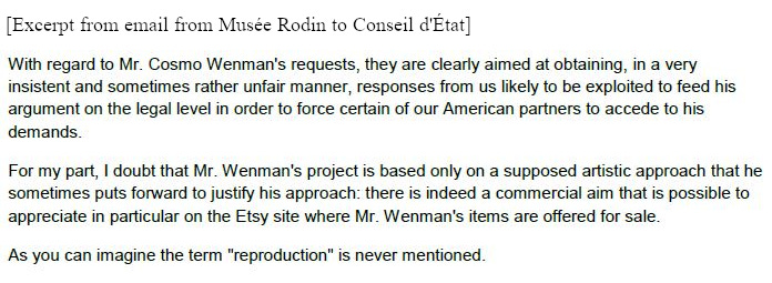 With regard to Mr. Cosmo Wenman's requests, they are clearly aimed at obtaining, in a very insistent and sometimes rather unfair manner, responses from us likely to be exploited to feed his argument on the legal level in order to force certain of our American partners to accede to his demands. For my part, I doubt that Mr. Wenman's project is based only on a supposed artistic approach that he sometimes puts forward to justify his approach: there is indeed a commercial aim that is possible to appreciate in particular on the Etsy site where Mr. Wenman's items are offered for sale. As you can imagine the term "reproduction" is never mentioned.