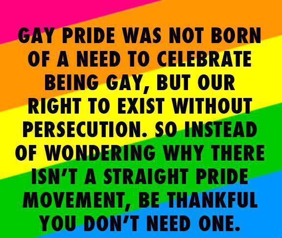 On rainbow background: Gay pride was not born of a need to celebrate being gay, but our right to exist without persecution. So instead of wondering why there isn't a straight pride movement, be thankful you don't need one. 