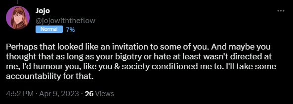 Perhaps that looked like an invitation to some of you. And maybe you thought that as long as your bigotry or hate at least wasn't directed at me, I'd humour you, like you & society conditioned me to. I'll take some accountability for that.