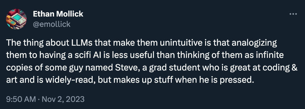 Ethan Mollick tweeted: ”The thing about LLMs that make them unintuitive is that analogizing them to having a scifi AI is less useful than thinking of them as infinite copies of some guy named Steve, a grad student who is great at coding & art and is widely-read, but makes up stuff when he is pressed.”