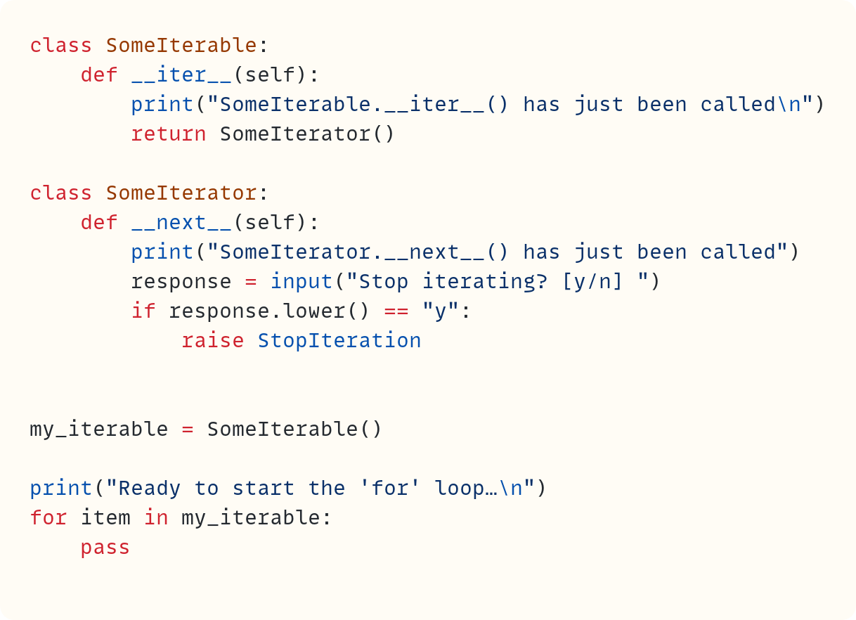 class SomeIterable:     def __iter__(self):         print("SomeIterable.__iter__() has just been called\n")         return SomeIterator()  class SomeIterator:     def __next__(self):         print("SomeIterator.__next__() has just been called")         response = input("Stop iterating? [y/n] ")         if response.lower() == "y":             raise StopIteration   my_iterable = SomeIterable()  print("Ready to start the 'for' loop…\n") for item in my_iterable:     pass