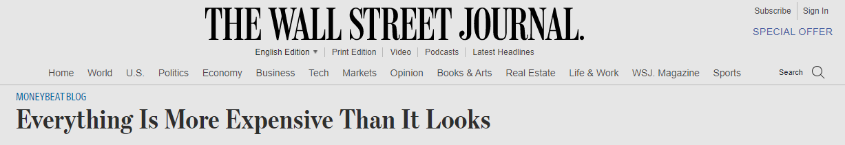 THE WALL STREET JOURNAL. 
English Edition Print Edition Video Podcasts Latest Headlines 
Home World LIS. Politics Economy Business Tech Markets Opinion Books & Arts Real Estate Lite & Work 
MONEYBEAT BLOG 
Everything Is More Expensive Than It Looks 
WSJ. 
Magazine 
Sports 
Subscribe Sign In 
SPECIAL OFFER 
Search 