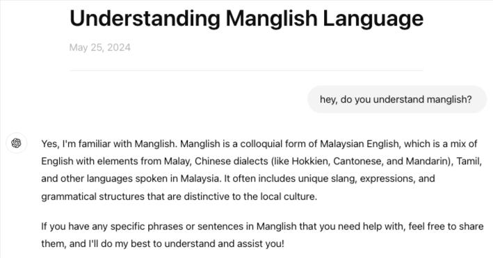 Screenshot of chat with ChatGPT “Understanding Manglish Language” on May 25, 2024.  Me: hey, do you understand manglish?   ChatGPT: Yes, I'm familiar with Manglish. Manglish is a colloquial form of Malaysian English, which is a mix of English with elements from Malay, Chinese dialects (like Hokkien, Cantonese, and Mandarin), Tamil, and other languages spoken in Malaysia. It often includes unique slang, expressions, and grammatical structures that are distinctive to the local culture. If you have any specific phrases or sentences in Manglish that you need help with, feel free to share them, and I'll do my best to understand and assist you!